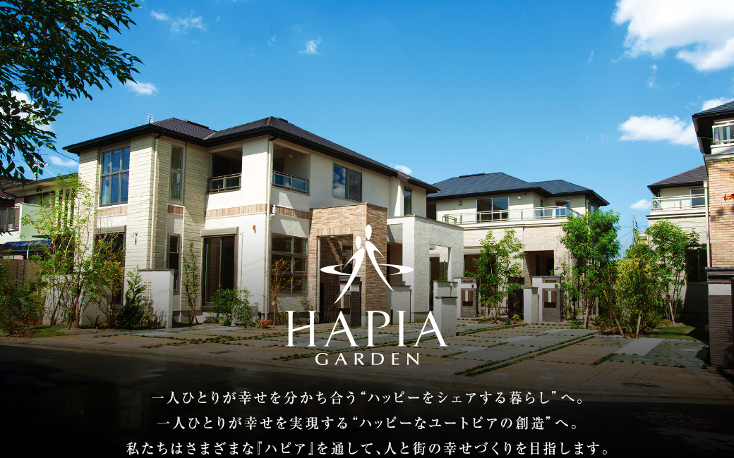 HAPIA GARDEN 一人ひとりが幸せを分かち合う”ハッピーをシェアする暮らし”へ。一人ひとりが幸せを実現する”ハッピーなユートピアの創造”へ。私たちはさまざまな『ハピア』を通じて、人と街の幸せづくりを目指します。